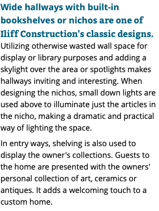 Wide hallways with built-in bookshelves or nichos are one of Iliff Construction's classic designs. Utilizing otherwise wasted wall space for display or library purposes and adding a skylight over the area or spotlights makes hallways inviting and interesting. When designing the nichos, small down lights are used above to illuminate just the articles in the nicho, making a dramatic and practical way of lighting the space. In entry ways, shelving is also used to display the owner's collections. Guests to the home are presented with the owners' personal collection of art, ceramics or antiques. It adds a welcoming touch to a custom home.